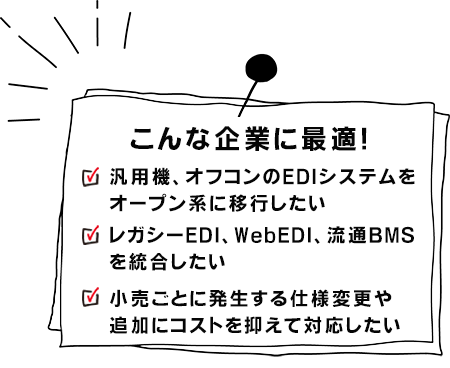 こんな企業に最適!汎用機、オフコンのEDIシステムをオープン系に移行したいレガシーEDI、WebEDI、流通BMSを統合したい小売ごとに発生する仕様変更や追加にコストを抑えて対応したい